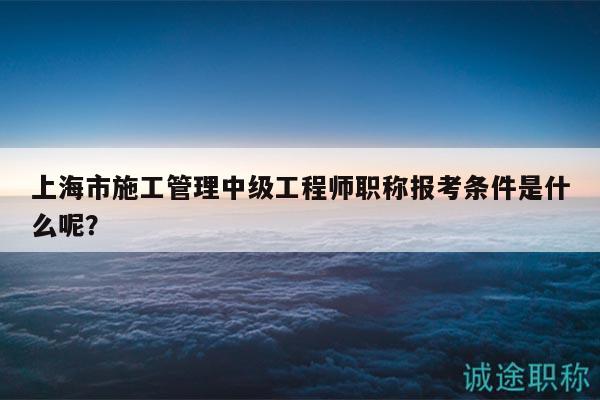 上海市施工管理中級工程師職稱報考條件是什么呢？