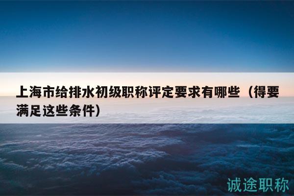 上海市給排水初級職稱評定要求有哪些（得要滿足這些條件）