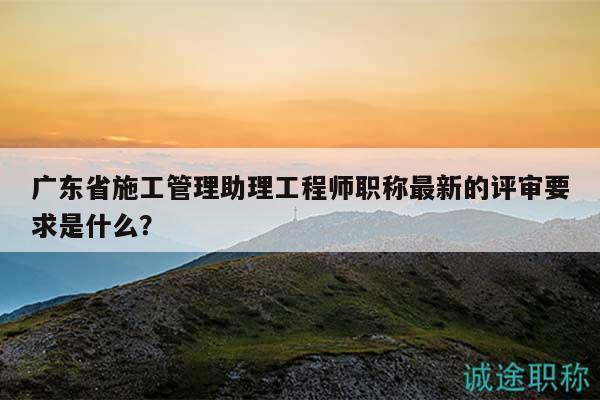 廣東省施工管理助理工程師職稱最新的評審要求是什么？