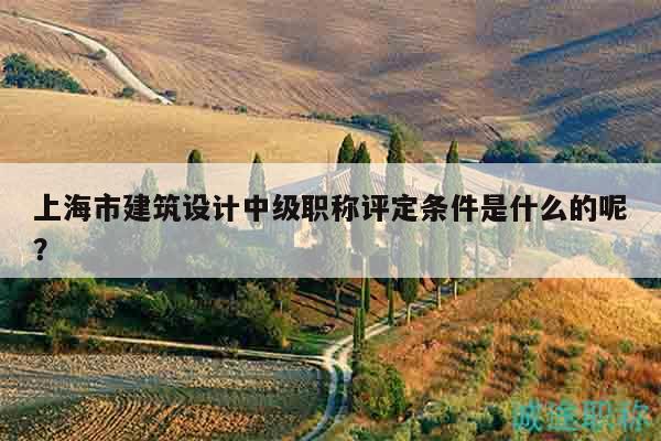 上海市建筑設(shè)計(jì)中級(jí)職稱評(píng)定條件是什么的呢？
