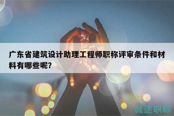 廣東省建筑設計助理工程師職稱評審條件和材料有哪些呢？