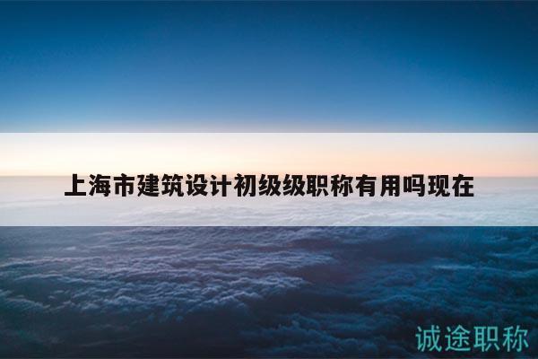 上海市建筑設(shè)計(jì)初級(jí)級(jí)職稱有用嗎現(xiàn)在