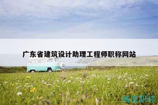 廣東省建筑設(shè)計助理工程師職稱網(wǎng)站
