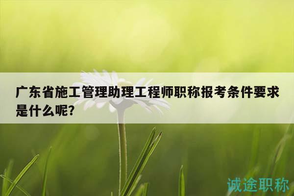 廣東省施工管理助理工程師職稱報(bào)考條件要求是什么呢？