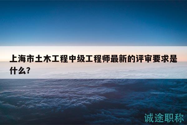 上海市土木工程中級工程師最新的評審要求是什么？