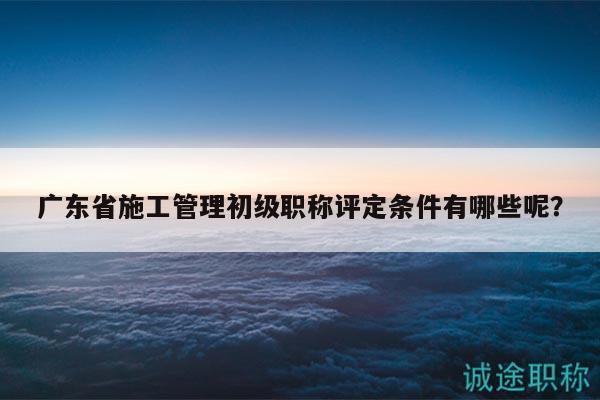 廣東省施工管理初級(jí)職稱評(píng)定條件有哪些呢？