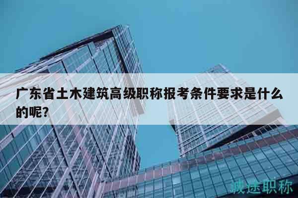 廣東省土木建筑高級職稱報考條件要求是什么的呢？