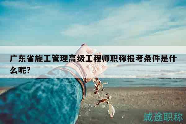 廣東省施工管理高級工程師職稱報考條件是什么呢？