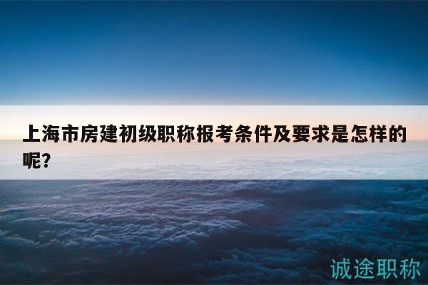 上海市房建初級職稱報考條件及要求是怎樣的呢？