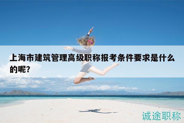 上海市建筑管理高級職稱報考條件要求是什么的呢？