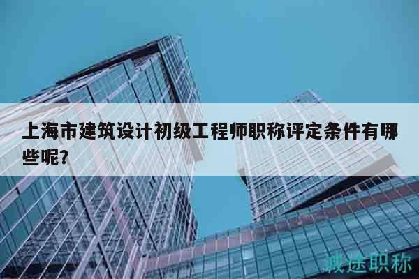 上海市建筑設(shè)計(jì)初級(jí)工程師職稱評(píng)定條件有哪些呢？