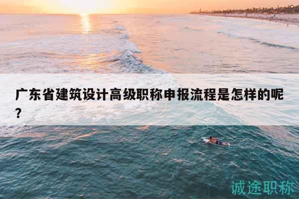 廣東省建筑設(shè)計(jì)高級職稱申報(bào)流程是怎樣的呢？