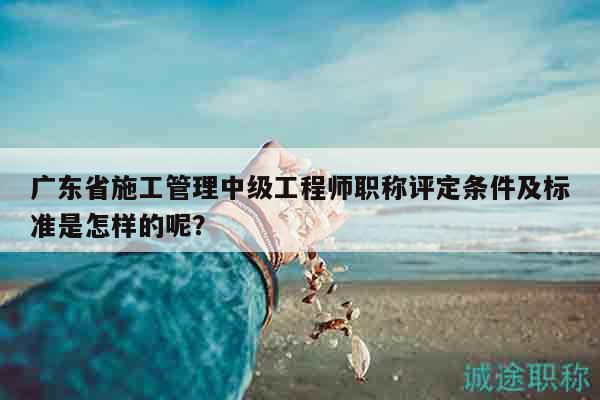 廣東省施工管理中級(jí)工程師職稱(chēng)評(píng)定條件及標(biāo)準(zhǔn)是怎樣的呢？