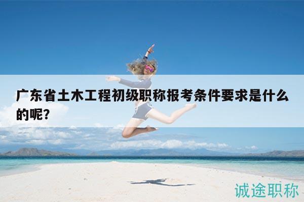 廣東省土木工程初級(jí)職稱報(bào)考條件要求是什么的呢？