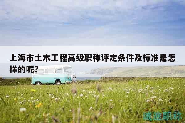 上海市土木工程高級(jí)職稱評(píng)定條件及標(biāo)準(zhǔn)是怎樣的呢？