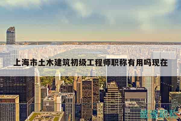 上海市土木建筑初級工程師職稱有用嗎現(xiàn)在