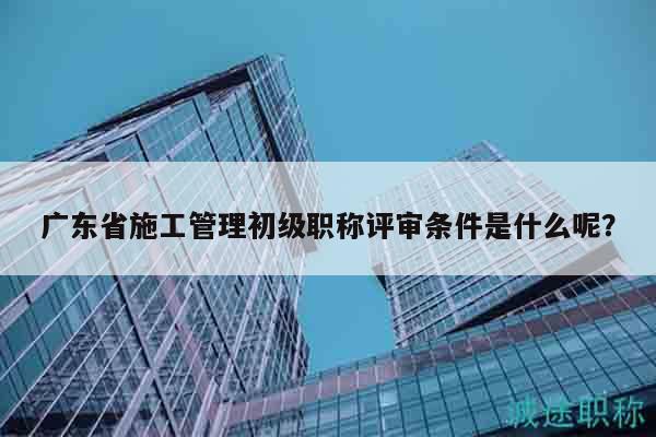 廣東省施工管理初級(jí)職稱評(píng)審條件是什么呢？