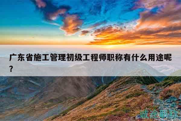 廣東省施工管理初級工程師職稱有什么用途呢？