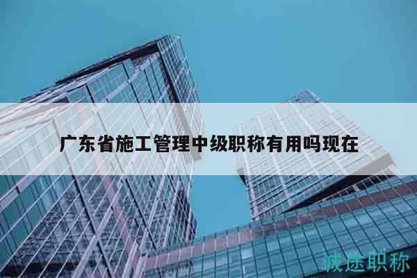 廣東省施工管理中級職稱有用嗎現(xiàn)在