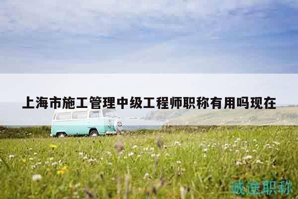上海市施工管理中級工程師職稱有用嗎現(xiàn)在