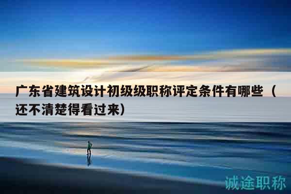 廣東省建筑設(shè)計(jì)初級(jí)級(jí)職稱(chēng)評(píng)定條件有哪些（還不清楚得看過(guò)來(lái)）