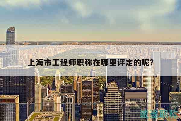 上海市工程師職稱在哪里評定的呢？