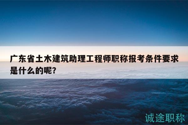廣東省土木建筑助理工程師職稱報考條件要求是什么的呢？
