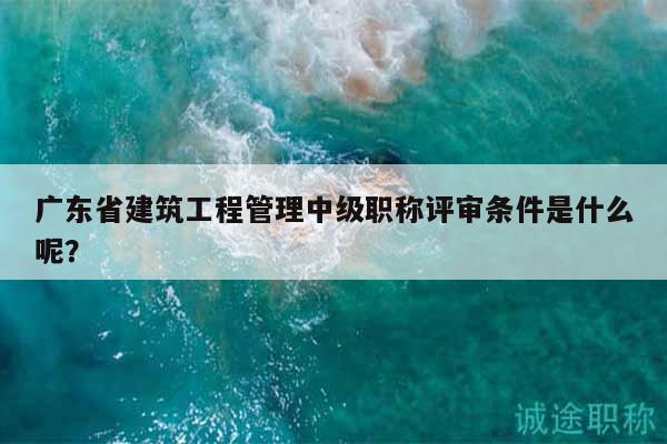 廣東省建筑工程管理中級職稱評審條件是什么呢？