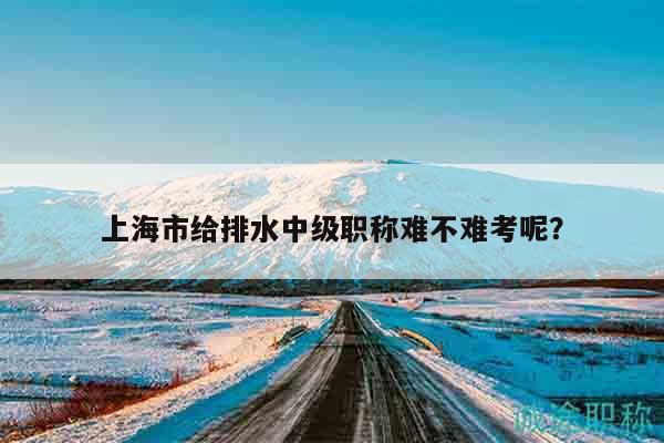 上海市給排水中級職稱難不難考呢？