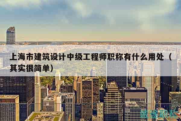 上海市建筑設計中級工程師職稱有什么用處（其實很簡單）