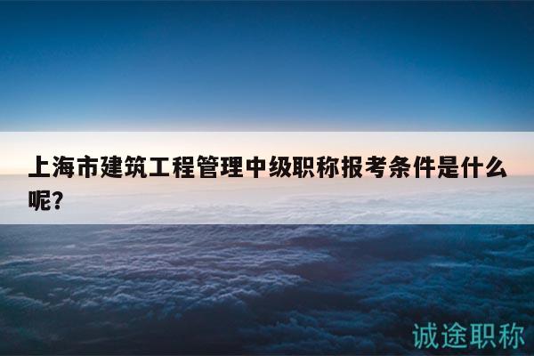 上海市建筑工程管理中級職稱報考條件是什么呢？