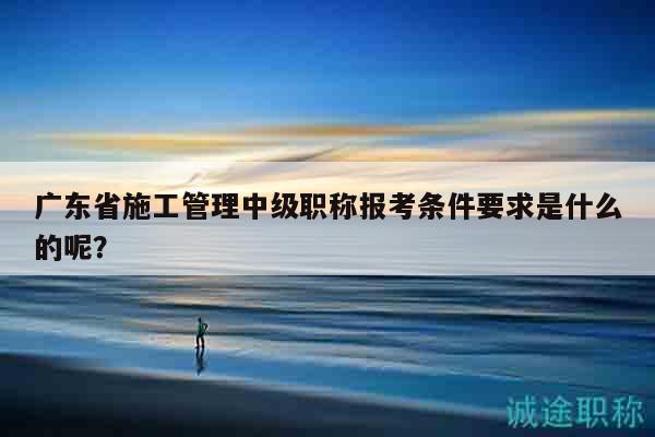 廣東省施工管理中級職稱報考條件要求是什么的呢？