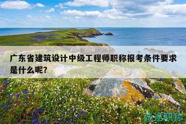 廣東省建筑設(shè)計中級工程師職稱報考條件要求是什么呢？