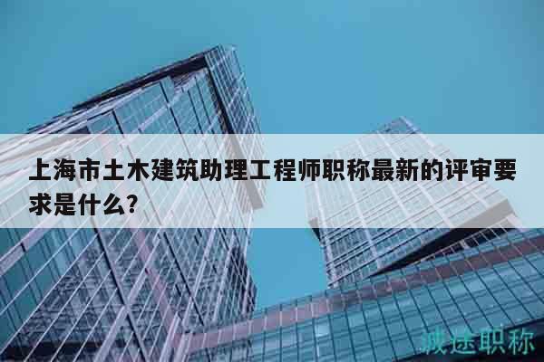 上海市土木建筑助理工程師職稱最新的評審要求是什么？