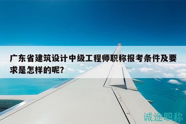 廣東省建筑設(shè)計(jì)中級工程師職稱報(bào)考條件及要求是怎樣的呢？