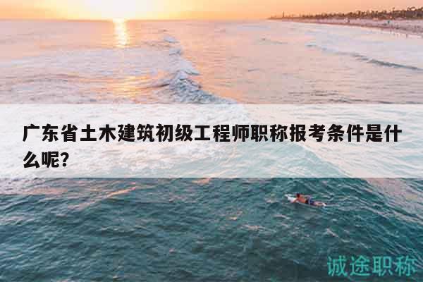 廣東省土木建筑初級工程師職稱報考條件是什么呢？