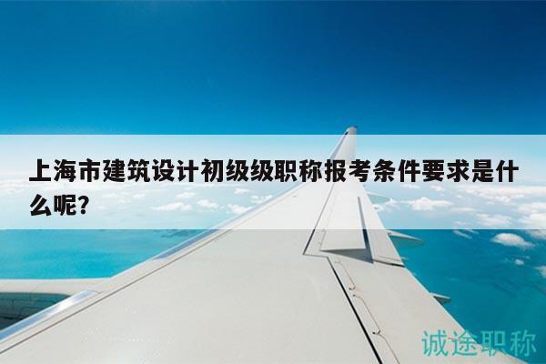 上海市建筑設(shè)計初級級職稱報考條件要求是什么呢？