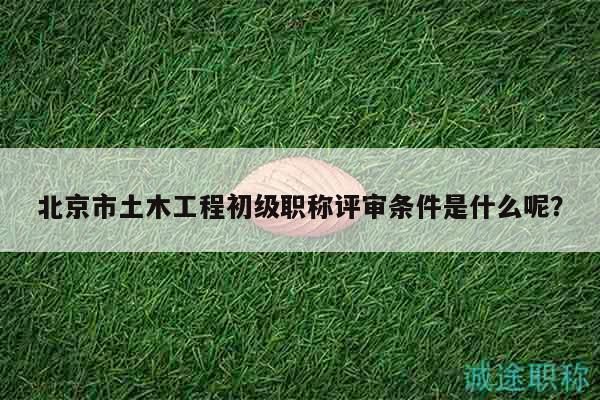 北京市土木工程初級職稱評審條件是什么呢？