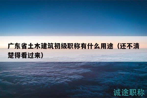 廣東省土木建筑初級(jí)職稱有什么用途（還不清楚得看過(guò)來(lái)）
