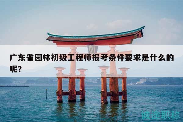 廣東省園林初級工程師報考條件要求是什么的呢？