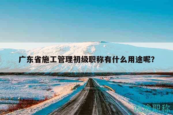廣東省施工管理初級職稱有什么用途呢？