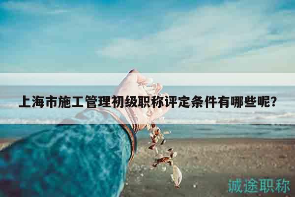 上海市施工管理初級職稱評定條件有哪些呢？