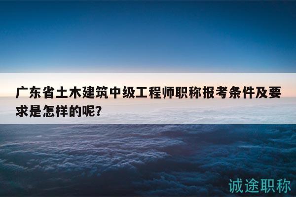 廣東省土木建筑中級工程師職稱報考條件及要求是怎樣的呢？