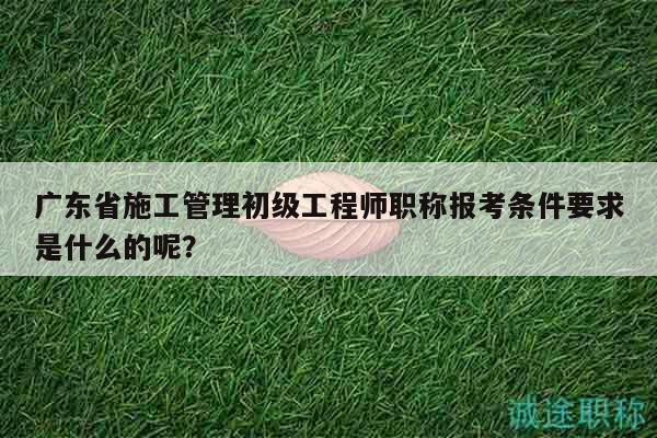 廣東省施工管理初級(jí)工程師職稱報(bào)考條件要求是什么的呢？