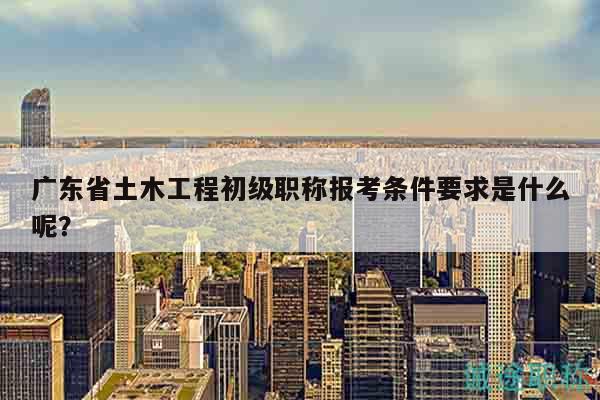 廣東省土木工程初級職稱報考條件要求是什么呢？