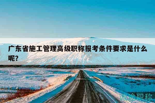 廣東省施工管理高級(jí)職稱報(bào)考條件要求是什么呢？