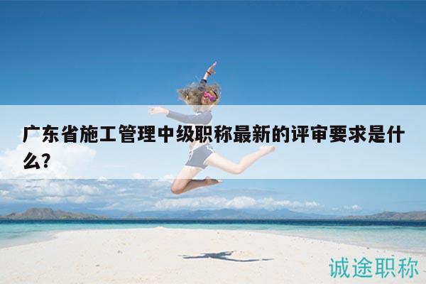 廣東省施工管理中級(jí)職稱最新的評(píng)審要求是什么？