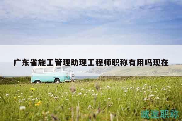廣東省施工管理助理工程師職稱有用嗎現(xiàn)在