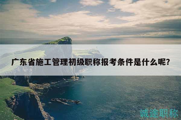 廣東省施工管理初級職稱報考條件是什么呢？