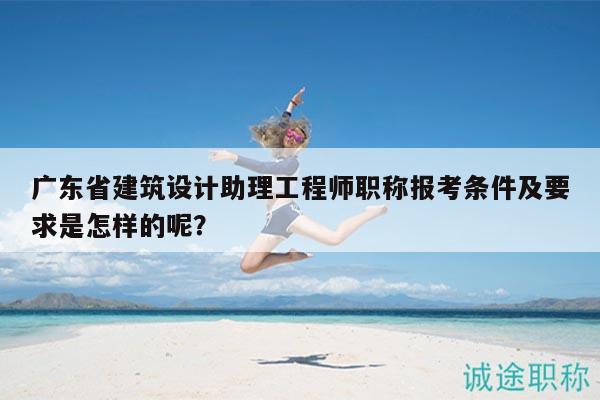 廣東省建筑設(shè)計(jì)助理工程師職稱報(bào)考條件及要求是怎樣的呢？